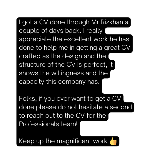 I got a CV done through Mr Rizkhan a couple of days back I really appreciate the excellent work he has done to help me in getting a great CV crafted as the design and the structure of the CV is perfect it shows the willingness and the capacity this company has Folks if you ever want to get a CV done please do not hesitate a second to reach out to the CV for the Professionals team Keep up the magnificent work