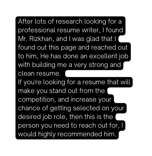 After lots of research looking for a professional resume writer I found Mr Rizkhan and I was glad that I found out this page and reached out to him He has done an excellent job with building me a very strong and clean resume If you re looking for a resume that will make you stand out from the competition and increase your chance of getting selected on your desired job role then this is the person you need to reach out for I would highly recommended him